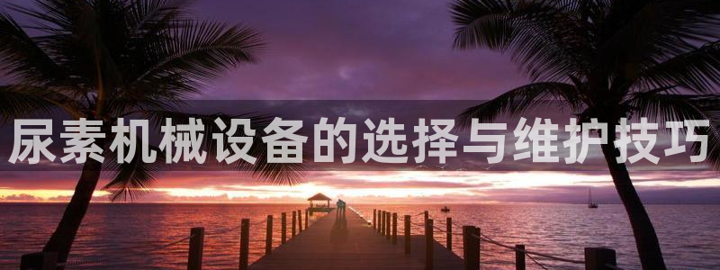 金年会手机版官方下载：尿素机械设备的选择与维护技巧