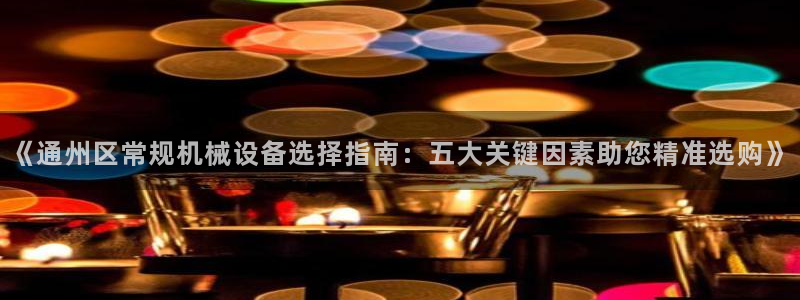 金年会体育是合法的吗：《通州区常规机械设备选择指南：五大关键因素助您精准选购》
