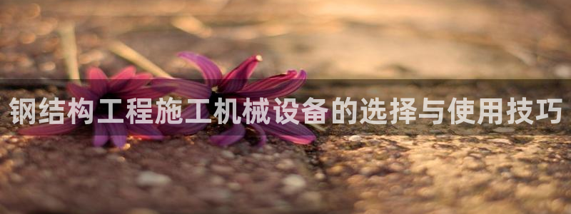 金年会体育app最新官网下载苹果：钢结构工程施工机械设备的选择与使用技巧